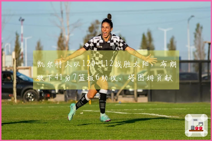 凯尔特人以120-112战胜太阳，布朗砍下41分7篮板6助攻，塔图姆贡献21分7篮板，布克得40分
