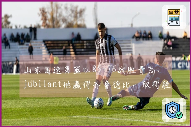 山东高速男篮以85-76战胜青岛， jubilant地赢得齐鲁德比，取得胜利连胜第二场