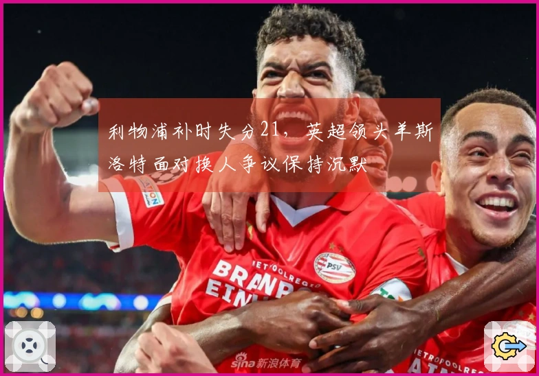 利物浦补时失分21，英超领头羊斯洛特面对换人争议保持沉默