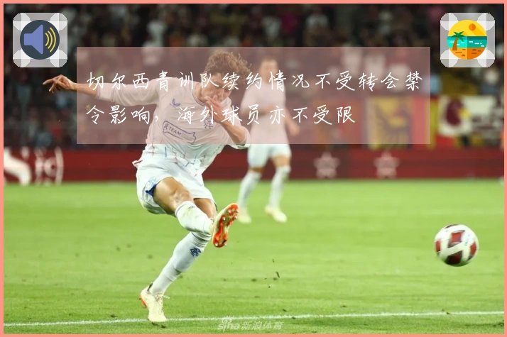 切尔西青训队续约情况不受转会禁令影响，海外球员亦不受限