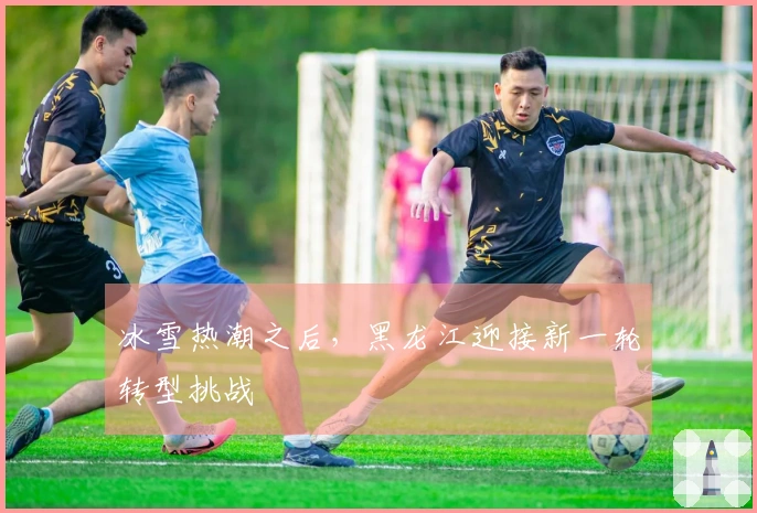 冰雪热潮之后，黑龙江迎接新一轮转型挑战