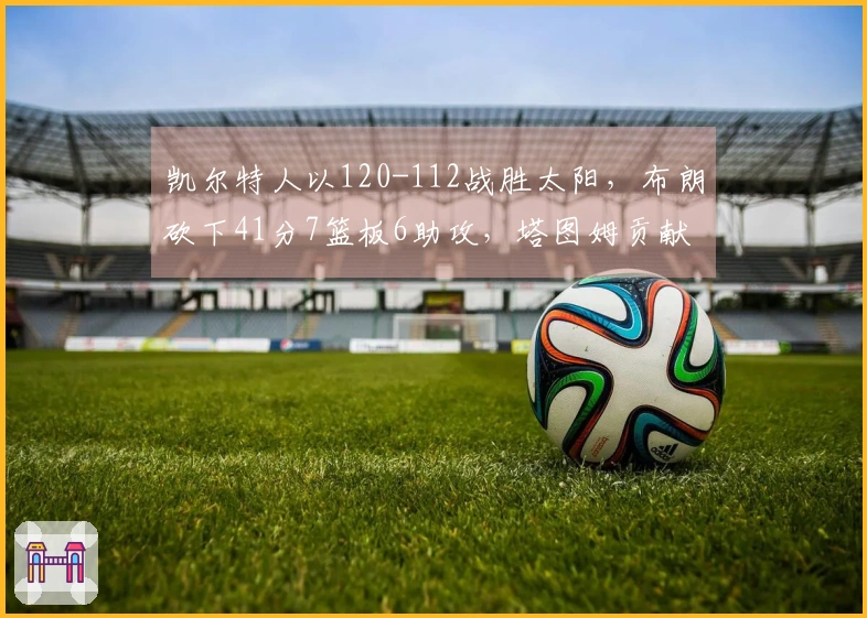 凯尔特人以120-112战胜太阳，布朗砍下41分7篮板6助攻，塔图姆贡献21分7篮板，布克得40分