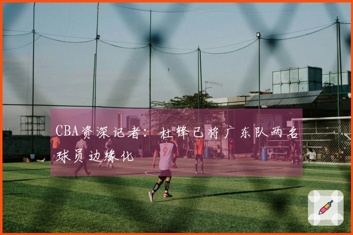 CBA资深记者:杜锋已将广东队两名球员边缘化